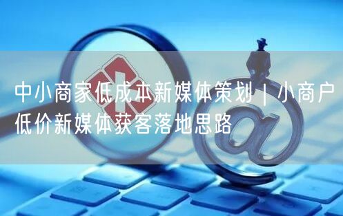 中小商家低成本新媒体策划｜小商户低价新媒体获客落地思路