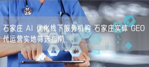 石家庄 AI 优化线下服务机构 石家庄实体 GEO 代运营实地筛选指南