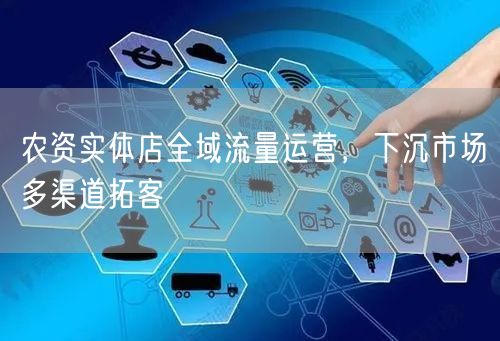 农资实体店全域流量运营，下沉市场多渠道拓客