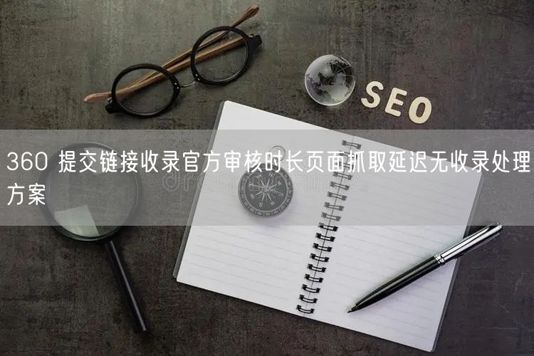 360 提交链接收录官方审核时长页面抓取延迟无收录处理方案