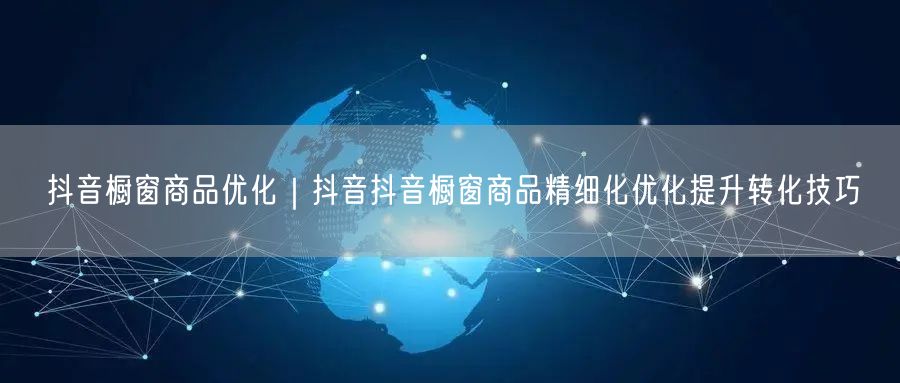 抖音橱窗商品优化｜抖音抖音橱窗商品精细化优化提升转化技巧