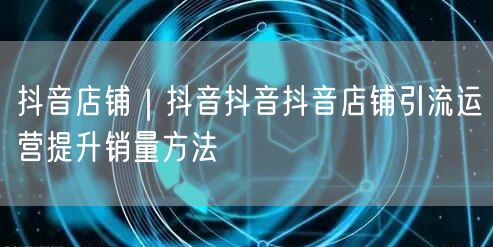 抖音店铺｜抖音抖音抖音店铺引流运营提升销量方法