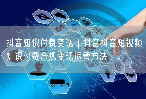 抖音知识付费变现｜抖音抖音短视频知识付费合规变现运营方法