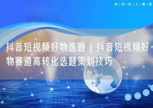 抖音短视频好物选题｜抖音短视频好物赛道高转化选题策划技巧