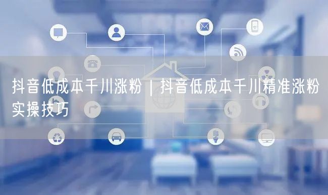 抖音低成本千川涨粉｜抖音低成本千川精准涨粉实操技巧
