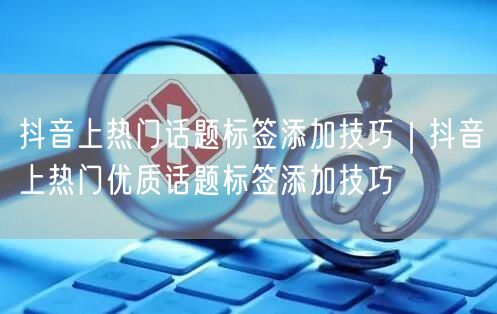 抖音上热门话题标签添加技巧｜抖音上热门优质话题标签添加技巧