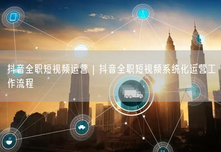抖音全职短视频运营｜抖音全职短视频系统化运营工作流程
