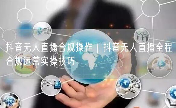 抖音无人直播合规操作｜抖音无人直播全程合规运营实操技巧