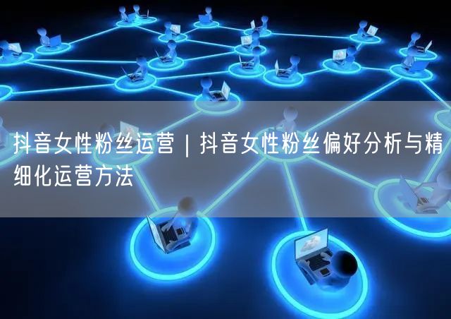 抖音女性粉丝运营｜抖音女性粉丝偏好分析与精细化运营方法