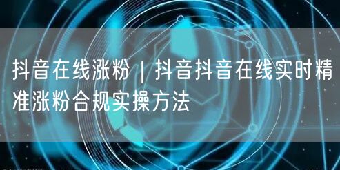 抖音在线涨粉｜抖音抖音在线实时精准涨粉合规实操方法