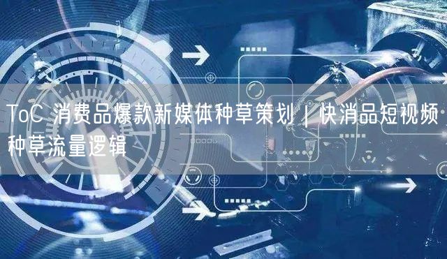 ToC 消费品爆款新媒体种草策划｜快消品短视频种草流量逻辑