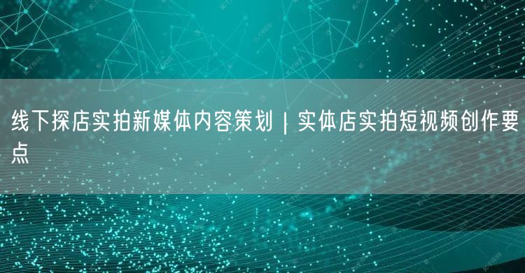 线下探店实拍新媒体内容策划｜实体店实拍短视频创作要点