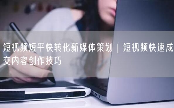 短视频短平快转化新媒体策划｜短视频快速成交内容创作技巧