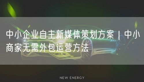 中小企业自主新媒体策划方案｜中小商家无需外包运营方法