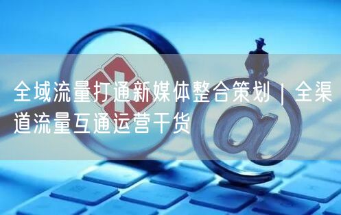 全域流量打通新媒体整合策划｜全渠道流量互通运营干货