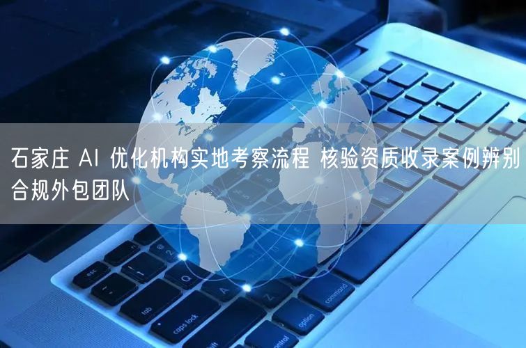 石家庄 AI 优化机构实地考察流程 核验资质收录案例辨别合规外包团队