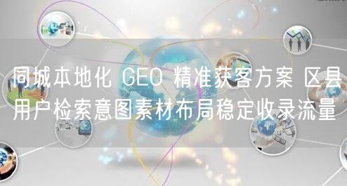 同城本地化 GEO 精准获客方案 区县用户检索意图素材布局稳定收录流量