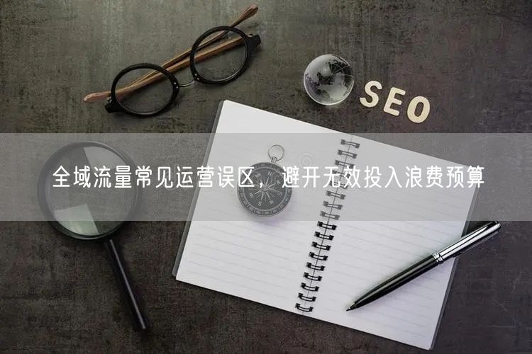 全域流量常见运营误区，避开无效投入浪费预算