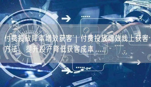 付费投放降本增效获客｜付费投放增效线上获客方法，提升投产降低获客成本