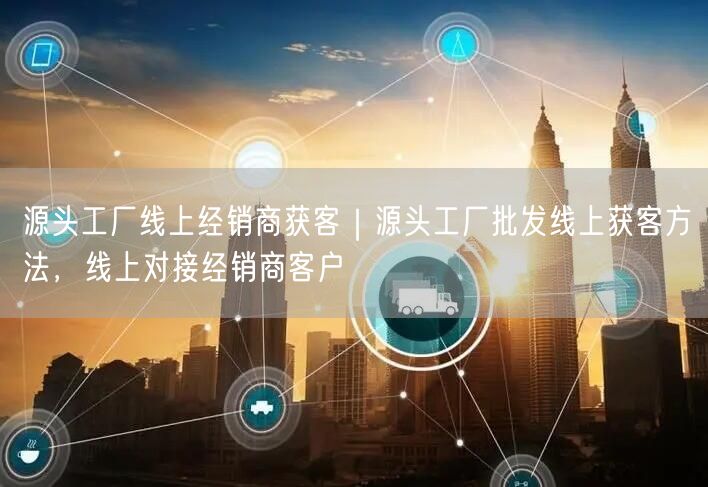 源头工厂线上经销商获客｜源头工厂批发线上获客方法，线上对接经销商客户