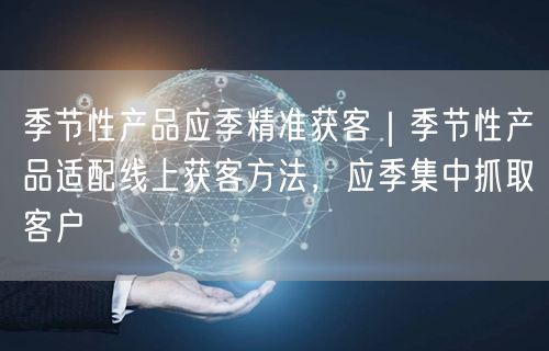 季节性产品应季精准获客｜季节性产品适配线上获客方法，应季集中抓取客户