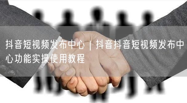 抖音短视频发布中心｜抖音抖音短视频发布中心功能实操使用教程