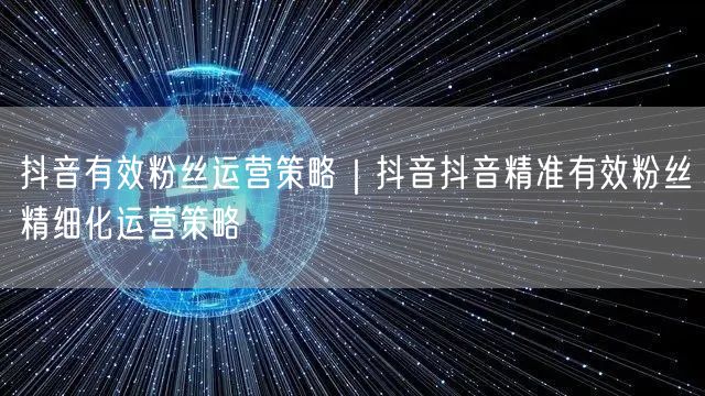 抖音有效粉丝运营策略｜抖音抖音精准有效粉丝精细化运营策略
