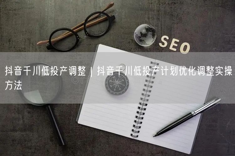 抖音千川低投产调整｜抖音千川低投产计划优化调整实操方法