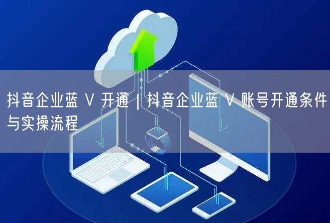 抖音企业蓝 V 开通｜抖音企业蓝 V 账号开通条件与实操流程