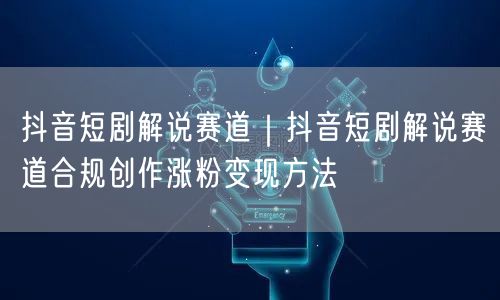 抖音短剧解说赛道｜抖音短剧解说赛道合规创作涨粉变现方法