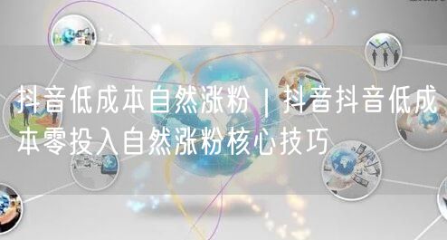 抖音低成本自然涨粉｜抖音抖音低成本零投入自然涨粉核心技巧