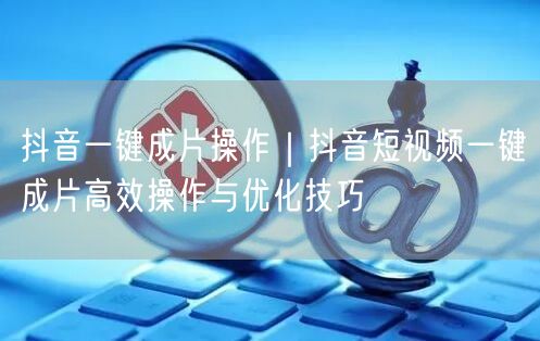 抖音一键成片操作｜抖音短视频一键成片高效操作与优化技巧