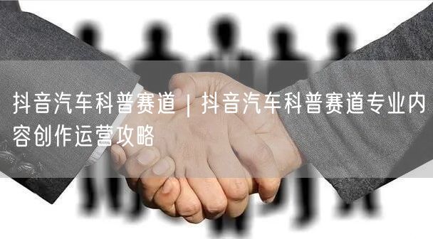 抖音汽车科普赛道｜抖音汽车科普赛道专业内容创作运营攻略