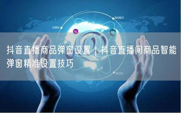 抖音直播商品弹窗设置｜抖音直播间商品智能弹窗精准设置技巧