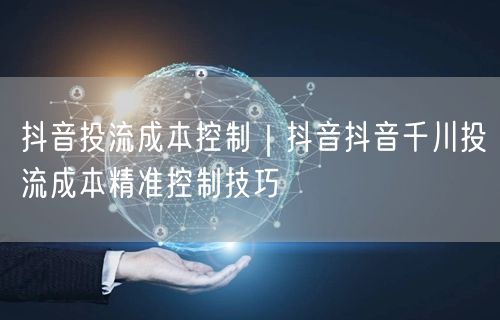 抖音投流成本控制｜抖音抖音千川投流成本精准控制技巧