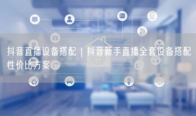 抖音直播设备搭配｜抖音新手直播全套设备搭配性价比方案