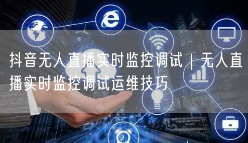 抖音无人直播实时监控调试｜无人直播实时监控调试运维技巧