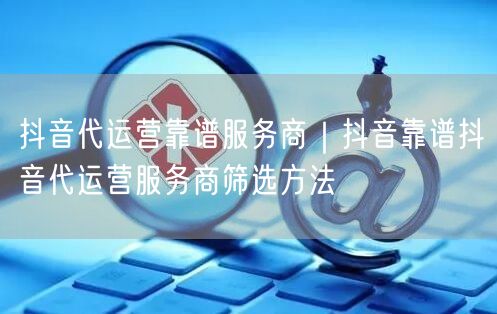 抖音代运营靠谱服务商｜抖音靠谱抖音代运营服务商筛选方法