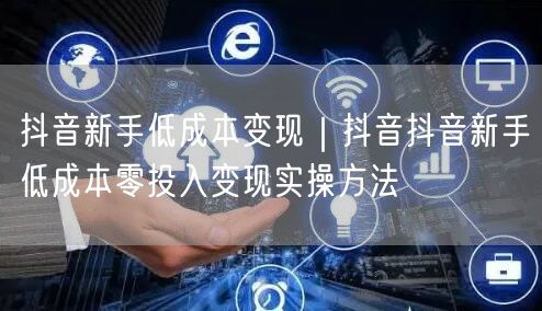 抖音新手低成本变现｜抖音抖音新手低成本零投入变现实操方法