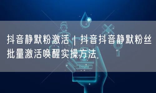 抖音静默粉激活｜抖音抖音静默粉丝批量激活唤醒实操方法