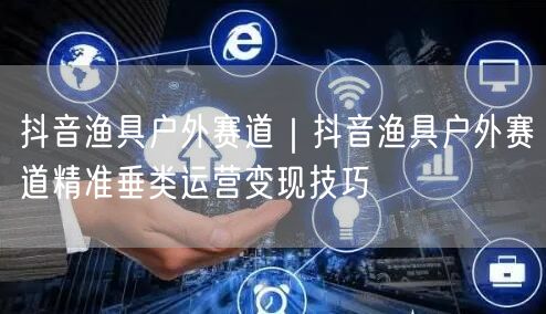 抖音渔具户外赛道｜抖音渔具户外赛道精准垂类运营变现技巧