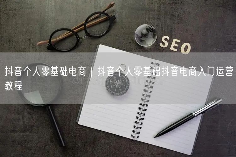 抖音个人零基础电商｜抖音个人零基础抖音电商入门运营教程