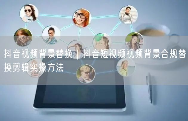 抖音视频背景替换｜抖音短视频视频背景合规替换剪辑实操方法