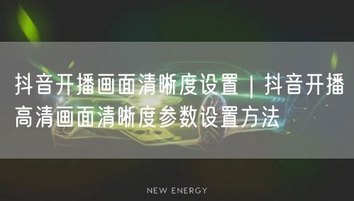 抖音开播画面清晰度设置｜抖音开播高清画面清晰度参数设置方法