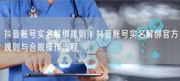 抖音账号实名解绑规则｜抖音账号实名解绑官方规则与合规操作流程