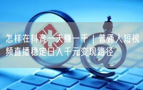 怎样在抖音一天赚一千｜普通人短视频直播稳定日入千元变现路径