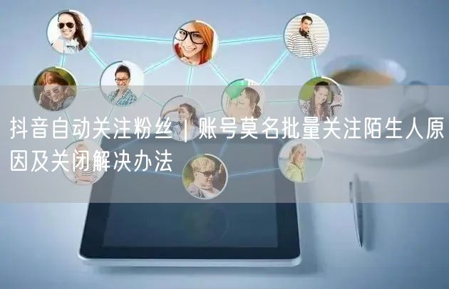 抖音自动关注粉丝｜账号莫名批量关注陌生人原因及关闭解决办法