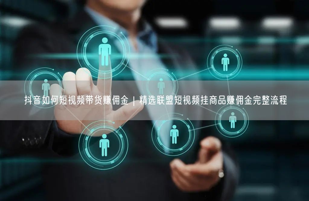 抖音如何短视频带货赚佣金｜精选联盟短视频挂商品赚佣金完整流程