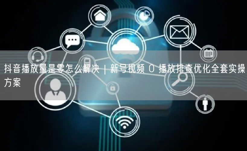 抖音播放量是零怎么解决｜新号视频 0 播放排查优化全套实操方案