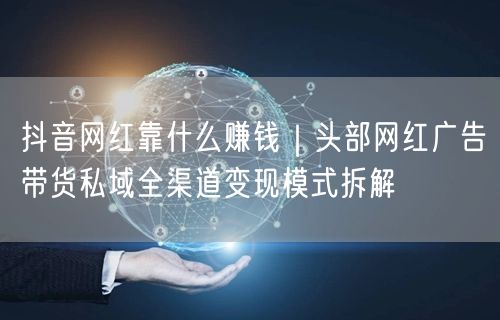 抖音网红靠什么赚钱｜头部网红广告带货私域全渠道变现模式拆解